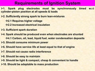 Requirements of Ignition System
1. Spark plug electrodes must be synchronously timed w.r.t
cylinder-piston position at all speeds & loads
2. Sufficiently strong spark to burn lean-mixtures
2.1 Requires higher voltage
2.2 Increased electrical insulation
3. Sufficient spark duration
4. Spark should be produced even when electrodes are shunted
4.1 Carbon, oil, lead, liquid fuel, water condensation deposits
5. Should consume minimum power
6. Should have service life at least equal to that of engine
7. Should not cause radio interference
8. Should be easy to maintain
9. Should be light & compact, cheap & convenient to handle
10. Should be adaptable to mass production
 