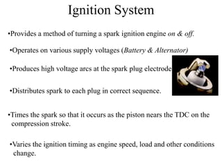 Ignition System
•Provides a method of turning a spark ignition engine on & off.
•Operates on various supply voltages (Battery & Alternator)
•Produces high voltage arcs at the spark plug electrode.
•Distributes spark to each plug in correct sequence.
•Times the spark so that it occurs as the piston nears the TDC on the
compression stroke.
•Varies the ignition timing as engine speed, load and other conditions
change.
 