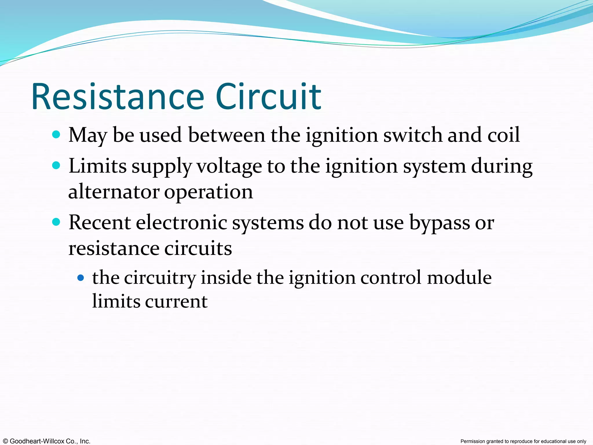 © Goodheart-Willcox Co., Inc. Permission granted to reproduce for educational use only
Resistance Circuit
 May be used between the ignition switch and coil
 Limits supply voltage to the ignition system during
alternator operation
 Recent electronic systems do not use bypass or
resistance circuits
 the circuitry inside the ignition control module
limits current
 