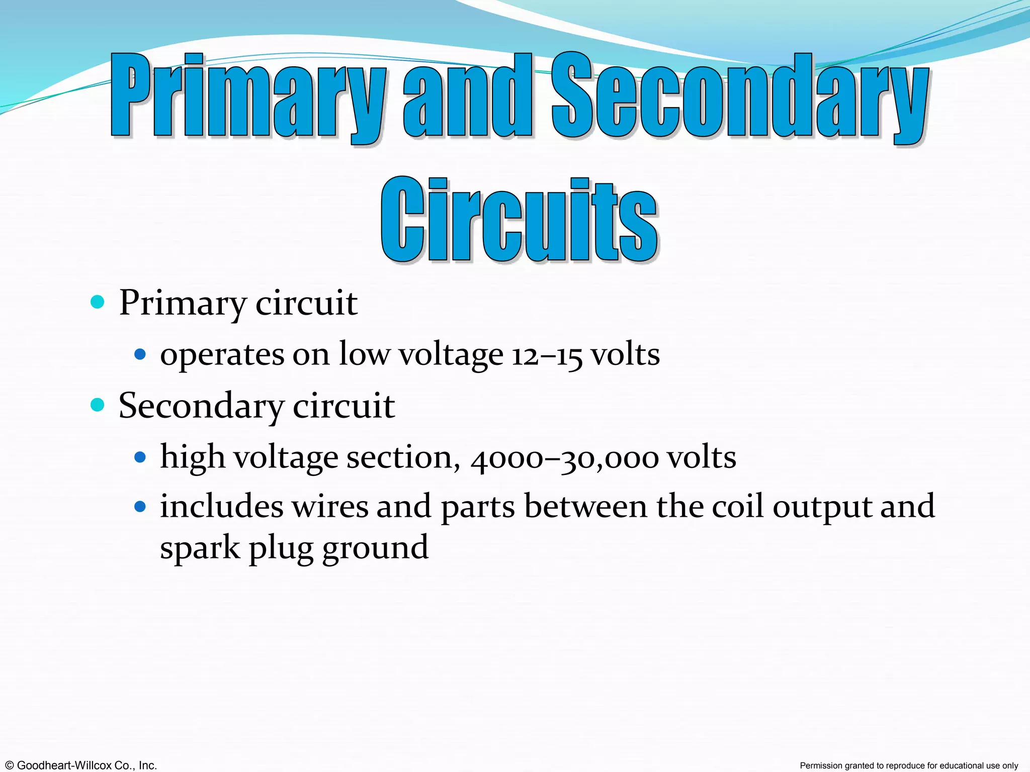 © Goodheart-Willcox Co., Inc. Permission granted to reproduce for educational use only
 Primary circuit
 operates on low voltage 12–15 volts
 Secondary circuit
 high voltage section, 4000–30,000 volts
 includes wires and parts between the coil output and
spark plug ground
 