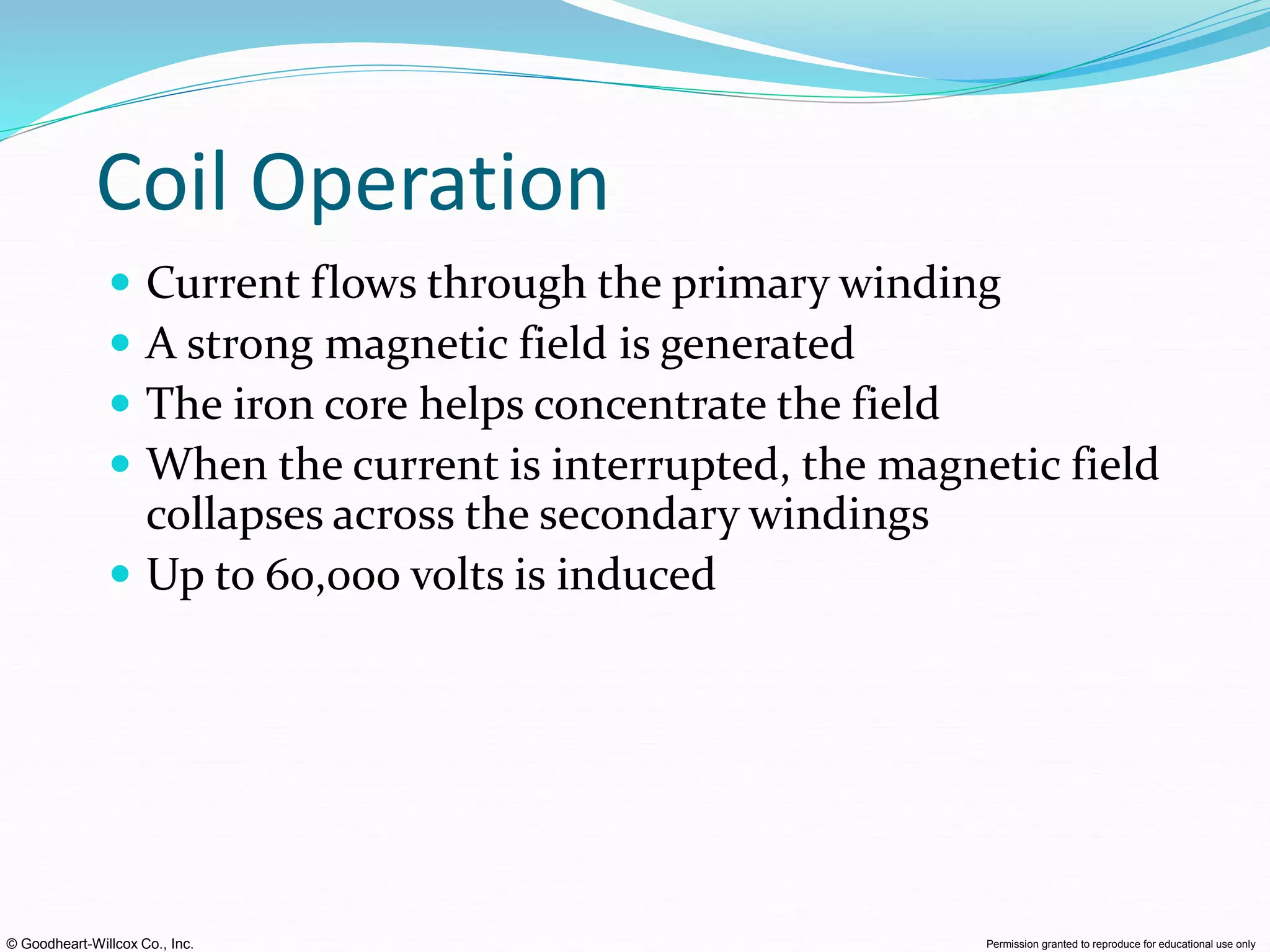 © Goodheart-Willcox Co., Inc. Permission granted to reproduce for educational use only
Coil Operation
 Current flows through the primary winding
 A strong magnetic field is generated
 The iron core helps concentrate the field
 When the current is interrupted, the magnetic field
collapses across the secondary windings
 Up to 60,000 volts is induced
 