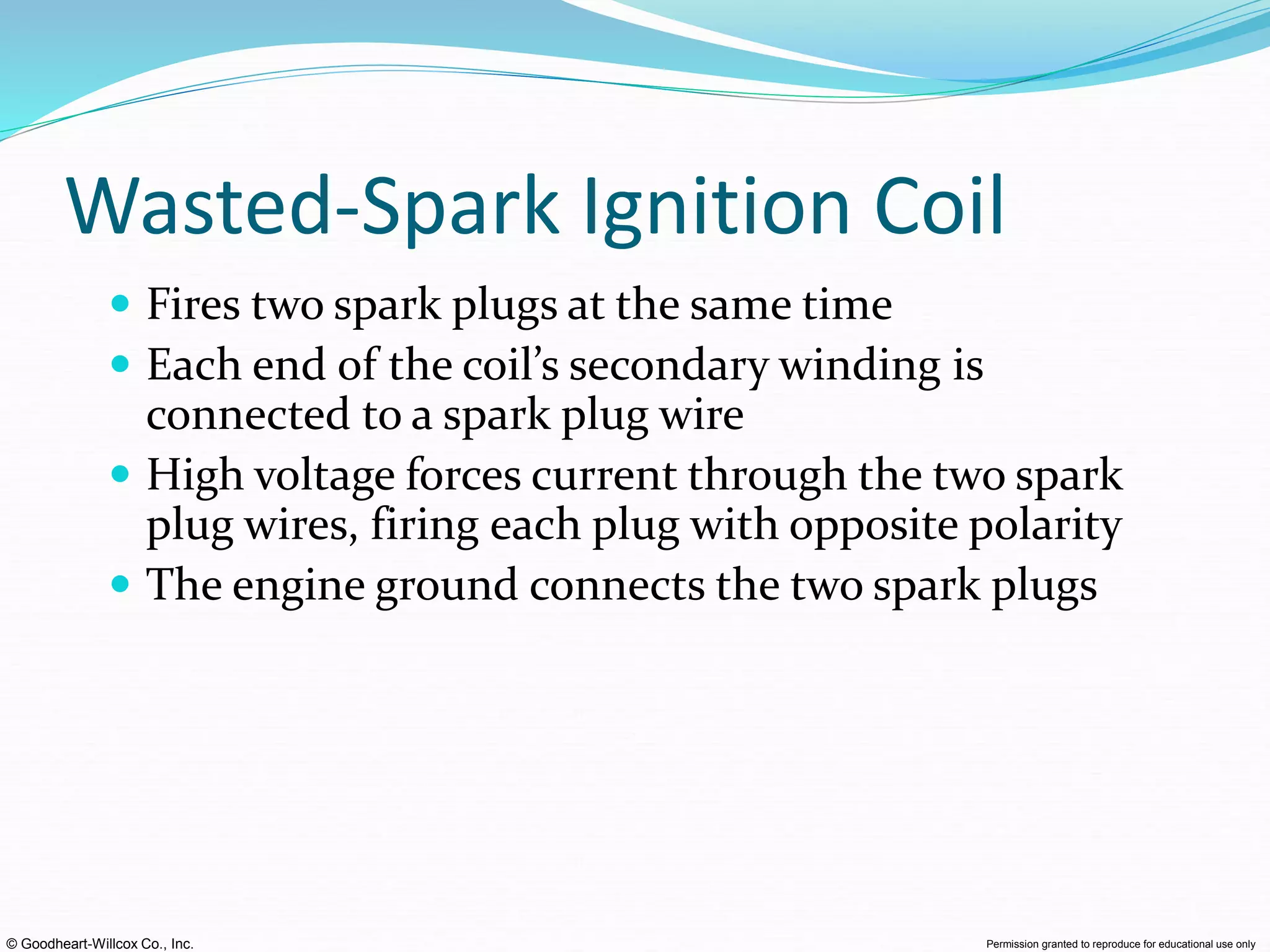 © Goodheart-Willcox Co., Inc. Permission granted to reproduce for educational use only
Wasted-Spark Ignition Coil
 Fires two spark plugs at the same time
 Each end of the coil’s secondary winding is
connected to a spark plug wire
 High voltage forces current through the two spark
plug wires, firing each plug with opposite polarity
 The engine ground connects the two spark plugs
 