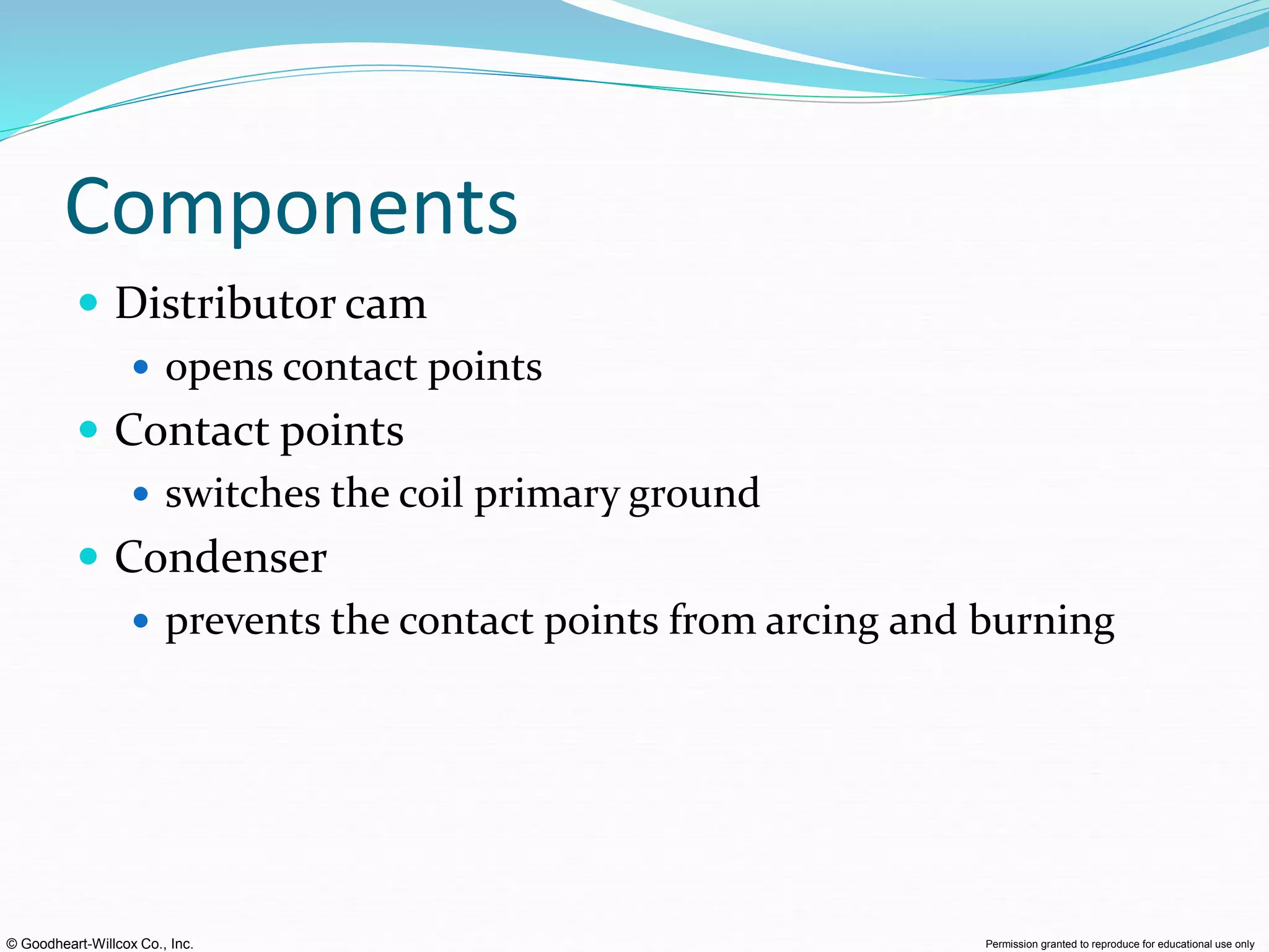 © Goodheart-Willcox Co., Inc. Permission granted to reproduce for educational use only
Components
 Distributor cam
 opens contact points
 Contact points
 switches the coil primary ground
 Condenser
 prevents the contact points from arcing and burning
 