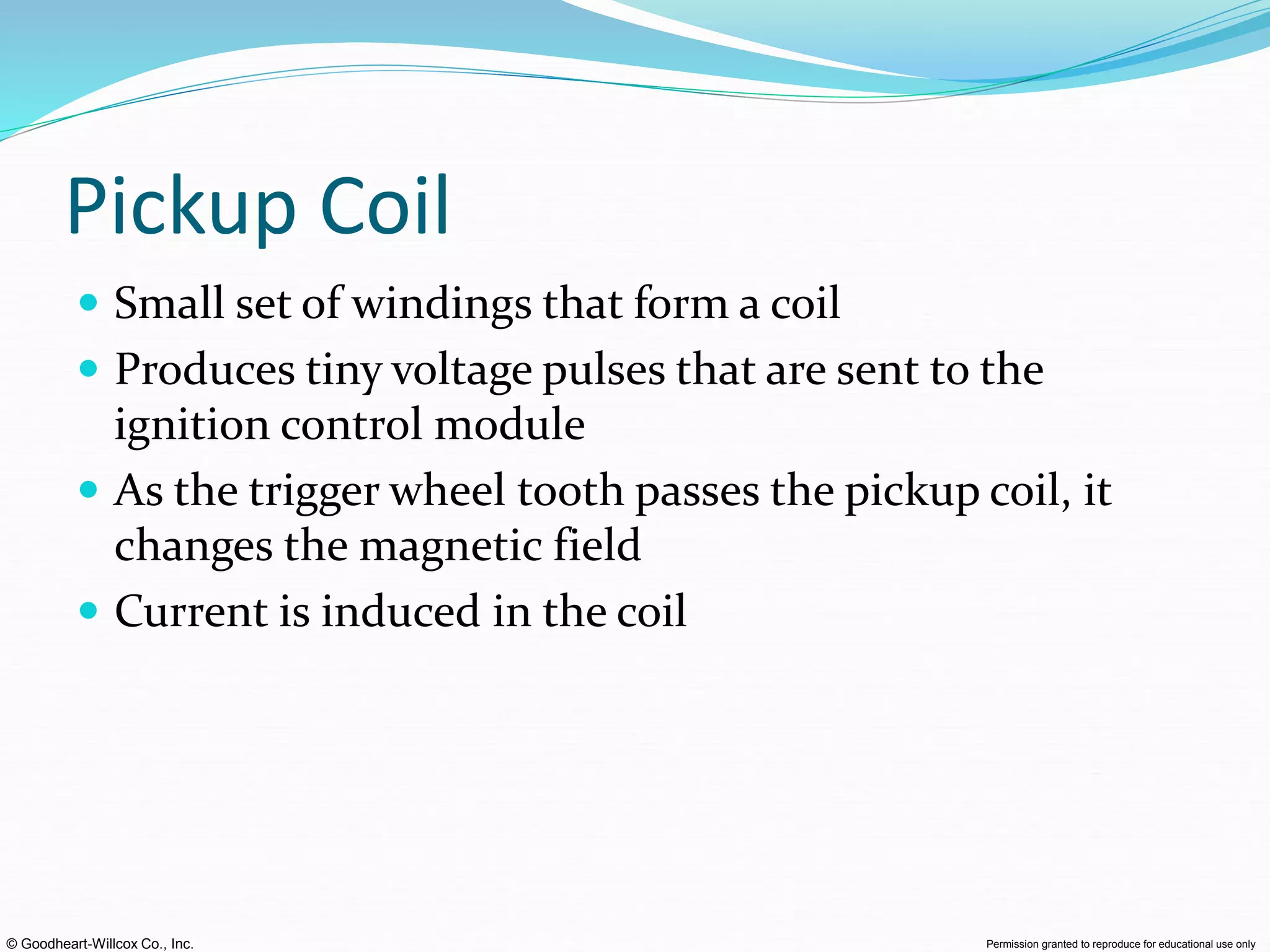 © Goodheart-Willcox Co., Inc. Permission granted to reproduce for educational use only
Pickup Coil
 Small set of windings that form a coil
 Produces tiny voltage pulses that are sent to the
ignition control module
 As the trigger wheel tooth passes the pickup coil, it
changes the magnetic field
 Current is induced in the coil
 