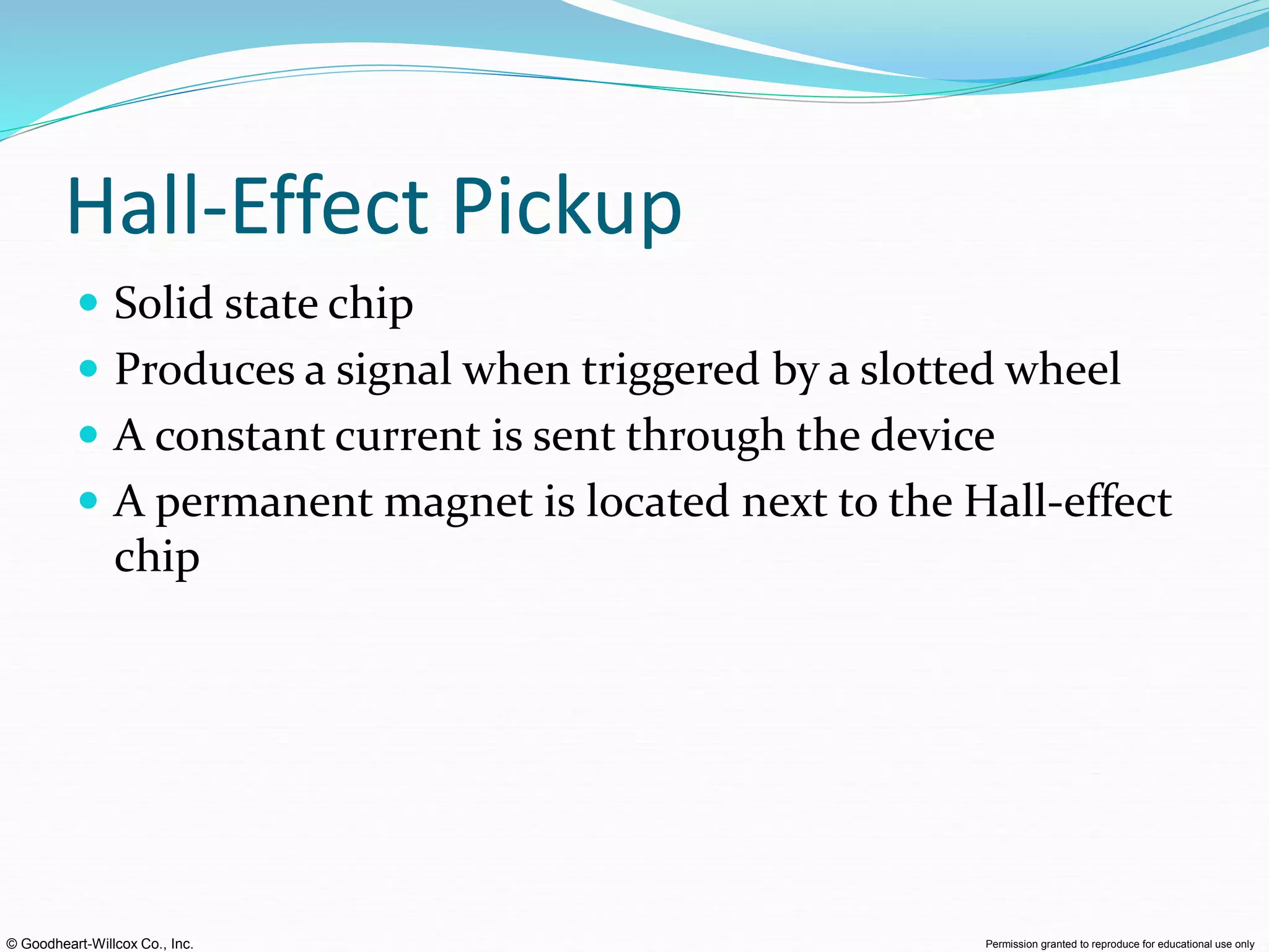 © Goodheart-Willcox Co., Inc. Permission granted to reproduce for educational use only
Hall-Effect Pickup
 Solid state chip
 Produces a signal when triggered by a slotted wheel
 A constant current is sent through the device
 A permanent magnet is located next to the Hall-effect
chip
 