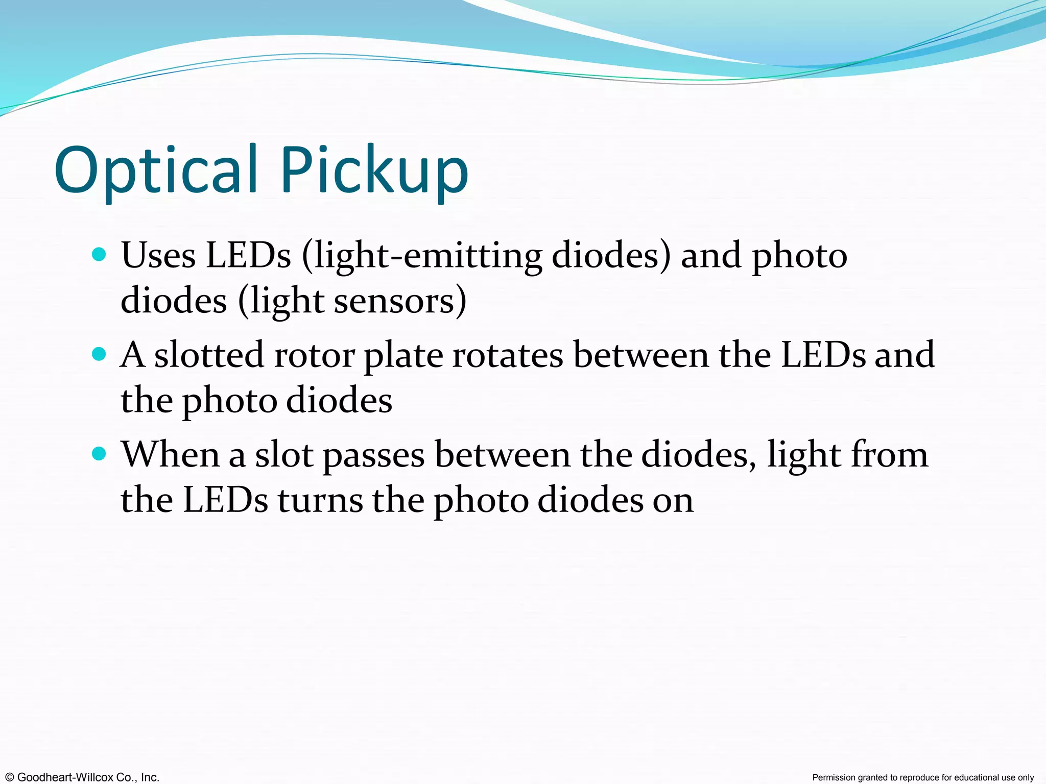 © Goodheart-Willcox Co., Inc. Permission granted to reproduce for educational use only
Optical Pickup
 Uses LEDs (light-emitting diodes) and photo
diodes (light sensors)
 A slotted rotor plate rotates between the LEDs and
the photo diodes
 When a slot passes between the diodes, light from
the LEDs turns the photo diodes on
 