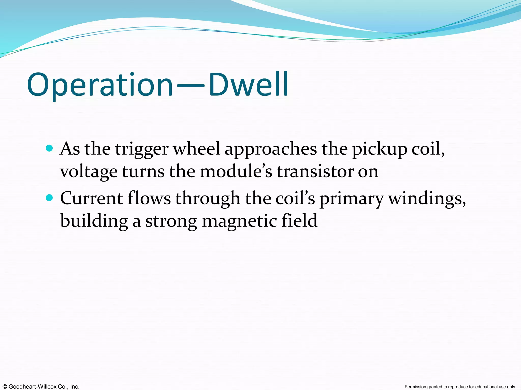 © Goodheart-Willcox Co., Inc. Permission granted to reproduce for educational use only
Operation—Dwell
 As the trigger wheel approaches the pickup coil,
voltage turns the module’s transistor on
 Current flows through the coil’s primary windings,
building a strong magnetic field
 