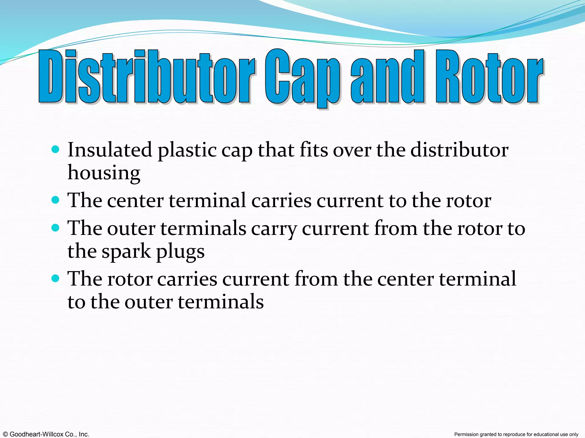 © Goodheart-Willcox Co., Inc. Permission granted to reproduce for educational use only
 Insulated plastic cap that fits over the distributor
housing
 The center terminal carries current to the rotor
 The outer terminals carry current from the rotor to
the spark plugs
 The rotor carries current from the center terminal
to the outer terminals
 