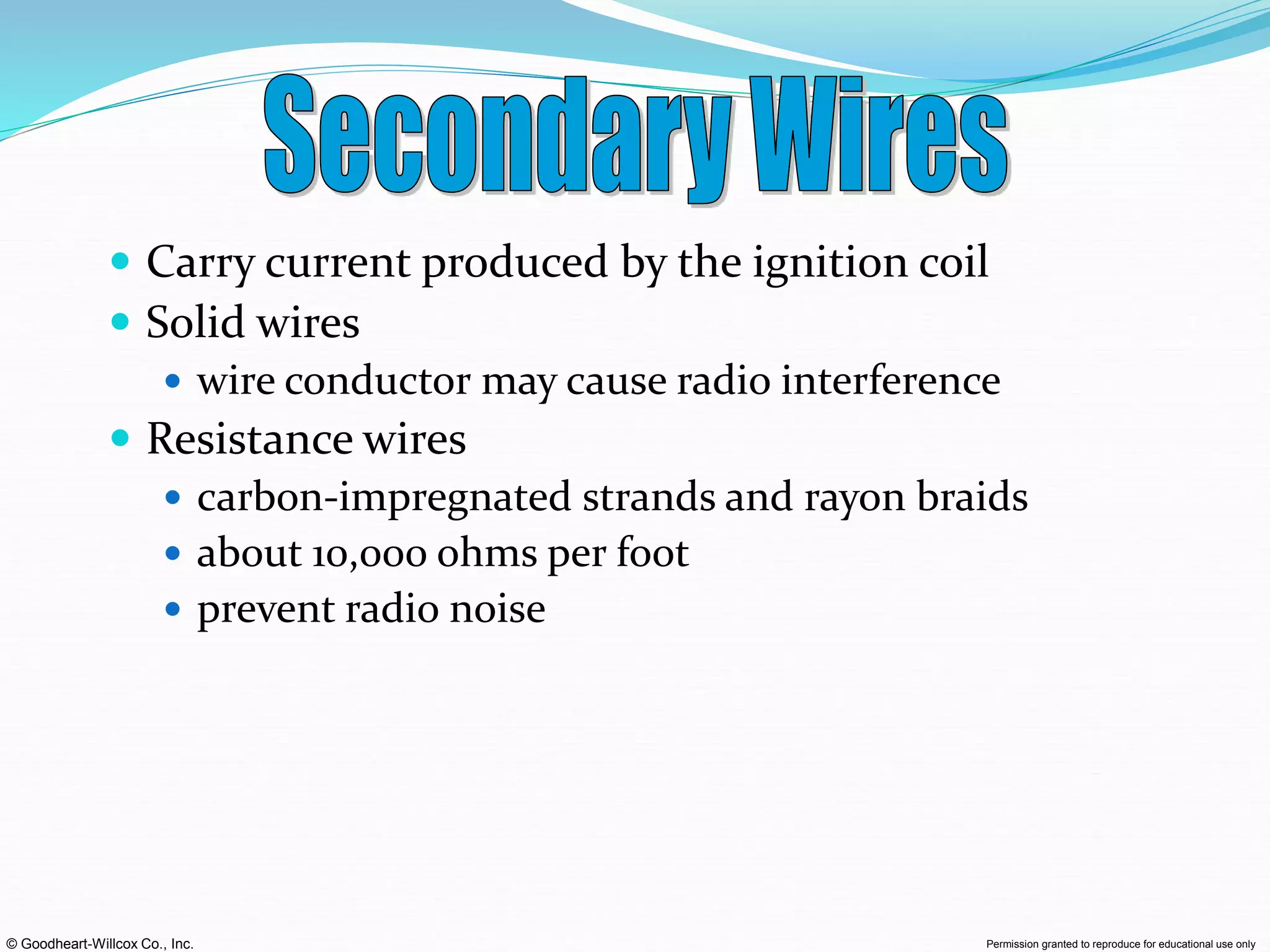 © Goodheart-Willcox Co., Inc. Permission granted to reproduce for educational use only
 Carry current produced by the ignition coil
 Solid wires
 wire conductor may cause radio interference
 Resistance wires
 carbon-impregnated strands and rayon braids
 about 10,000 ohms per foot
 prevent radio noise
 
