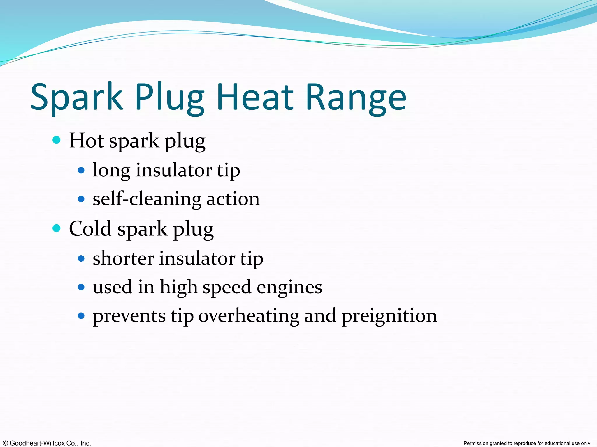 © Goodheart-Willcox Co., Inc. Permission granted to reproduce for educational use only
Spark Plug Heat Range
 Hot spark plug
 long insulator tip
 self-cleaning action
 Cold spark plug
 shorter insulator tip
 used in high speed engines
 prevents tip overheating and preignition
 