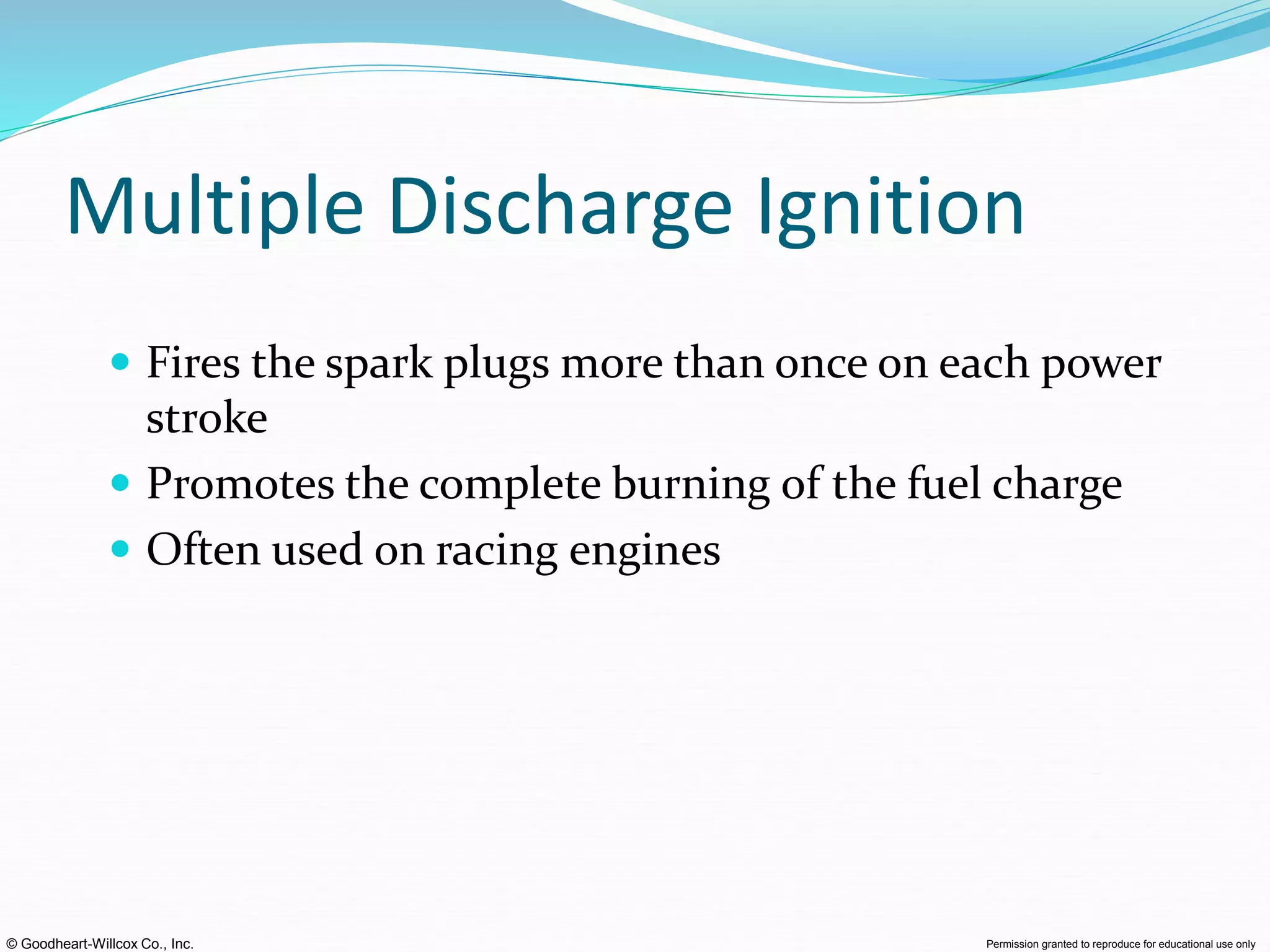© Goodheart-Willcox Co., Inc. Permission granted to reproduce for educational use only
Multiple Discharge Ignition
 Fires the spark plugs more than once on each power
stroke
 Promotes the complete burning of the fuel charge
 Often used on racing engines
 