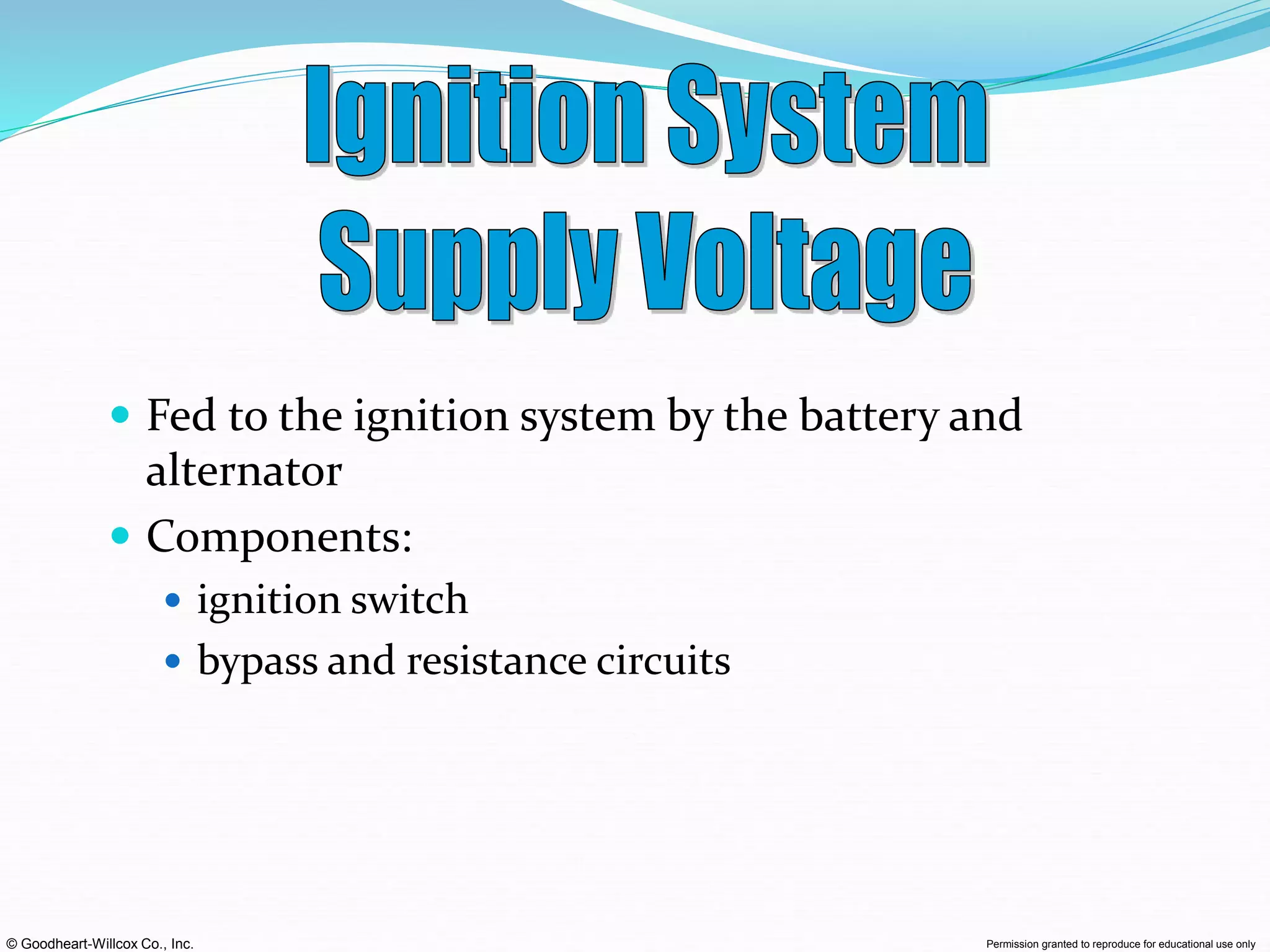 © Goodheart-Willcox Co., Inc. Permission granted to reproduce for educational use only
 Fed to the ignition system by the battery and
alternator
 Components:
 ignition switch
 bypass and resistance circuits
 