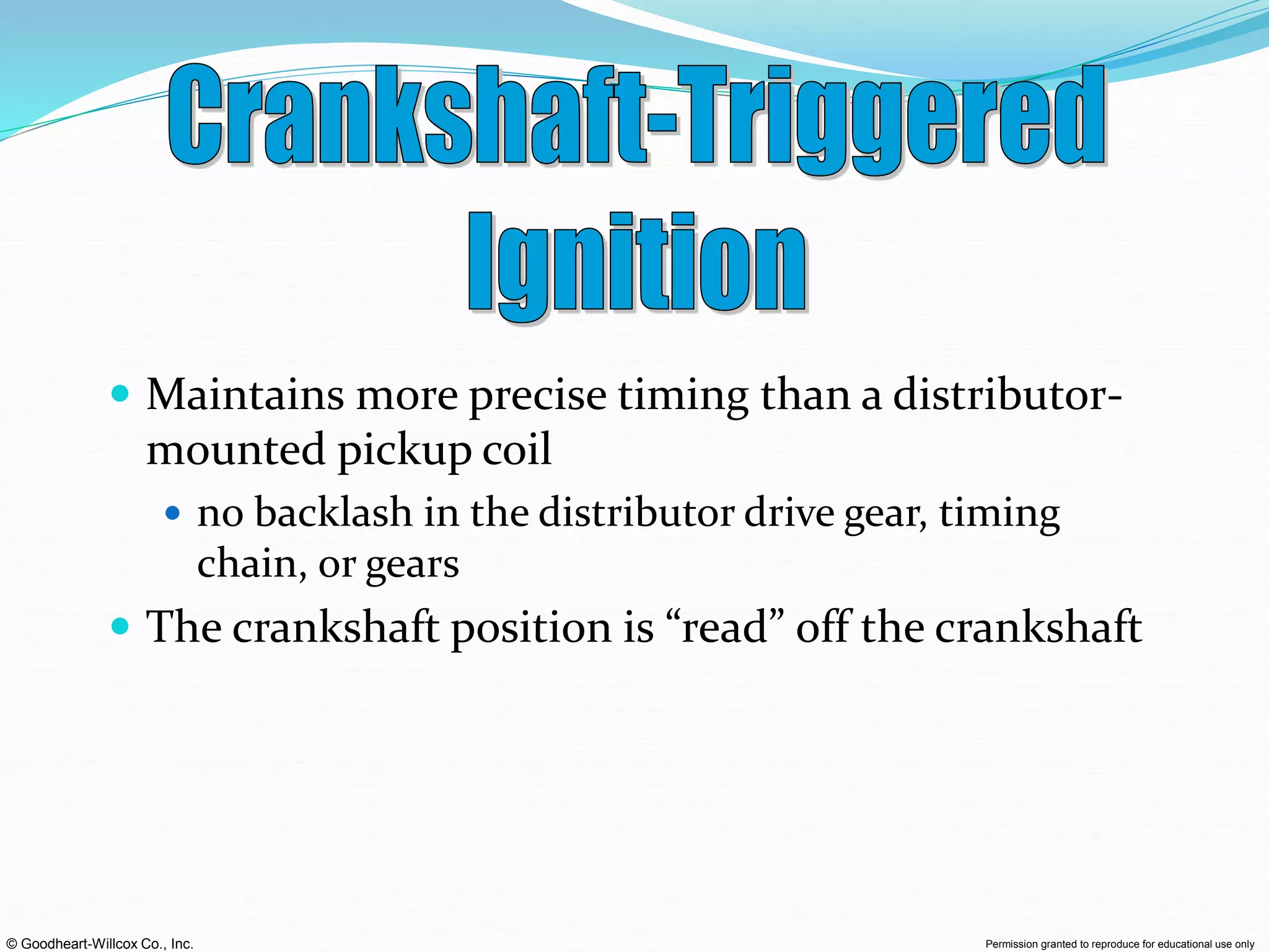 © Goodheart-Willcox Co., Inc. Permission granted to reproduce for educational use only
 Maintains more precise timing than a distributor-
mounted pickup coil
 no backlash in the distributor drive gear, timing
chain, or gears
 The crankshaft position is “read” off the crankshaft
 