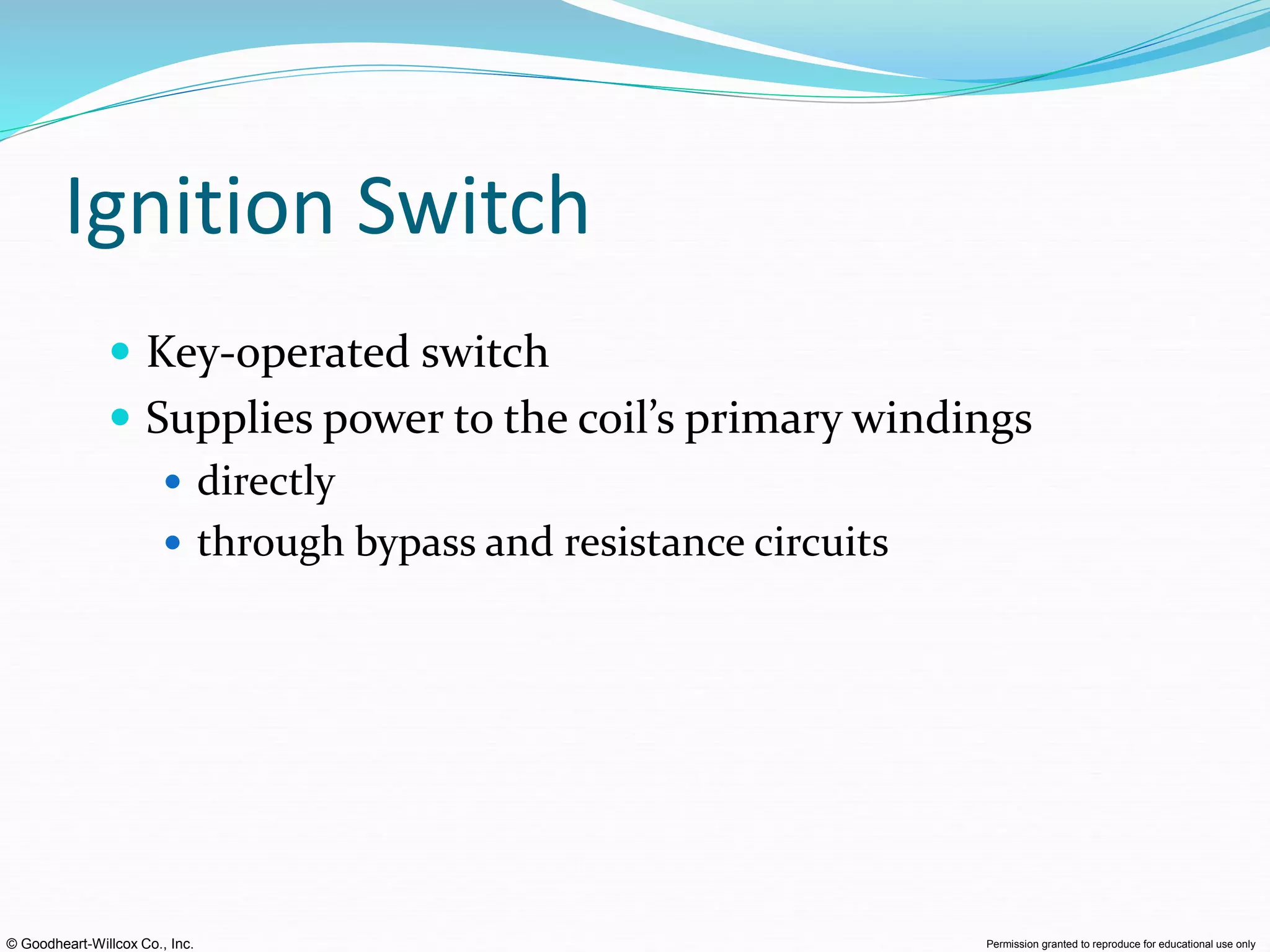 © Goodheart-Willcox Co., Inc. Permission granted to reproduce for educational use only
Ignition Switch
 Key-operated switch
 Supplies power to the coil’s primary windings
 directly
 through bypass and resistance circuits
 