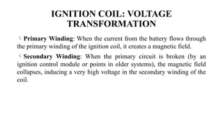 Primary Winding: When the current from the battery flows through
the primary winding of the ignition coil, it creates a magnetic field.
Secondary Winding: When the primary circuit is broken (by an
ignition control module or points in older systems), the magnetic field
collapses, inducing a very high voltage in the secondary winding of the
coil.
IGNITION COIL: VOLTAGE
TRANSFORMATION
 