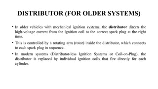 DISTRIBUTOR (FOR OLDER SYSTEMS)
• In older vehicles with mechanical ignition systems, the distributor directs the
high-voltage current from the ignition coil to the correct spark plug at the right
time.
• This is controlled by a rotating arm (rotor) inside the distributor, which connects
to each spark plug in sequence.
• In modern systems (Distributor-less Ignition Systems or Coil-on-Plug), the
distributor is replaced by individual ignition coils that fire directly for each
cylinder.
 