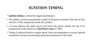 IGNITION TIMING
• Ignition timing is critical for engine performance.
• The ignition system must generate a spark at the precise moment when the air-fuel
mixture is fully compressed inside the cylinder.
• In most engines, the spark occurs just before the piston reaches the top of its
compression stroke (known as Top Dead Center or TDC).
• Timing is adjusted based on engine speed, load, and temperature to ensure optimal
combustion and prevent knocking (premature detonation of the fuel).
 