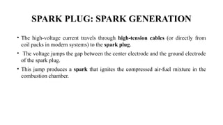 SPARK PLUG: SPARK GENERATION
• The high-voltage current travels through high-tension cables (or directly from
coil packs in modern systems) to the spark plug.
• The voltage jumps the gap between the center electrode and the ground electrode
of the spark plug.
• This jump produces a spark that ignites the compressed air-fuel mixture in the
combustion chamber.
 