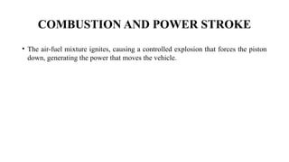 COMBUSTION AND POWER STROKE
• The air-fuel mixture ignites, causing a controlled explosion that forces the piston
down, generating the power that moves the vehicle.
 