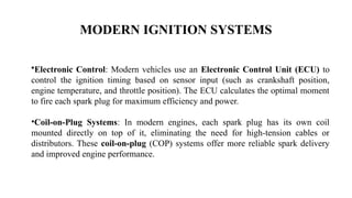 MODERN IGNITION SYSTEMS
•Electronic Control: Modern vehicles use an Electronic Control Unit (ECU) to
control the ignition timing based on sensor input (such as crankshaft position,
engine temperature, and throttle position). The ECU calculates the optimal moment
to fire each spark plug for maximum efficiency and power.
•Coil-on-Plug Systems: In modern engines, each spark plug has its own coil
mounted directly on top of it, eliminating the need for high-tension cables or
distributors. These coil-on-plug (COP) systems offer more reliable spark delivery
and improved engine performance.
 