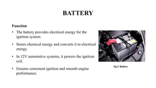 BATTERY
Function
• The battery provides electrical energy for the
ignition system.
• Stores chemical energy and converts it to electrical
energy.
• In 12V automotive systems, it powers the ignition
coil.
• Ensures consistent ignition and smooth engine
performance.
Fig 2: Battery
 
