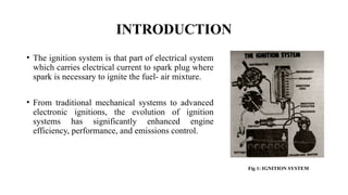 INTRODUCTION
• The ignition system is that part of electrical system
which carries electrical current to spark plug where
spark is necessary to ignite the fuel- air mixture.
• From traditional mechanical systems to advanced
electronic ignitions, the evolution of ignition
systems has significantly enhanced engine
efficiency, performance, and emissions control.
Fig 1: IGNITION SYSTEM
 