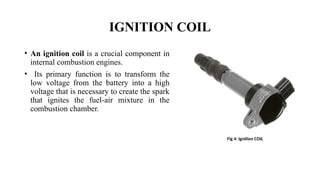 IGNITION COIL
• An ignition coil is a crucial component in
internal combustion engines.
• Its primary function is to transform the
low voltage from the battery into a high
voltage that is necessary to create the spark
that ignites the fuel-air mixture in the
combustion chamber.
Fig 4: Ignition COIL
 
