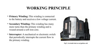 WORKING PRINCIPLE
• Primary Winding: This winding is connected
to the battery and receives a low voltage current.
• Secondary Winding: This winding has many
more turns than the primary winding and is
wound around a soft iron core.
• Interrupter: A mechanical or electronic switch
that periodically interrupts the current flow in
the primary winding.
Fig 5: An inside look at an ignition coil.
 