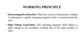 WORKING PRINCIPLE
• Electromagnetic Induction: When the current in the primary winding
is interrupted, a rapidly changing magnetic field is created around the
core.
• High Voltage Generation: This changing magnetic field induces a
high voltage in the secondary winding due to the large number of
turns.
 