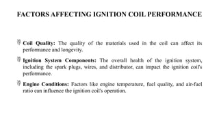 FACTORS AFFECTING IGNITION COIL PERFORMANCE
 Coil Quality: The quality of the materials used in the coil can affect its
performance and longevity.
 Ignition System Components: The overall health of the ignition system,
including the spark plugs, wires, and distributor, can impact the ignition coil's
performance.
 Engine Conditions: Factors like engine temperature, fuel quality, and air-fuel
ratio can influence the ignition coil's operation.
 