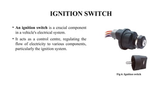 IGNITION SWITCH
• An ignition switch is a crucial component
in a vehicle's electrical system.
• It acts as a control centre, regulating the
flow of electricity to various components,
particularly the ignition system.
Fig 6: Ignition switch
 