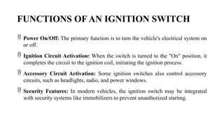 FUNCTIONS OF AN IGNITION SWITCH
 Power On/Off: The primary function is to turn the vehicle's electrical system on
or off.
 Ignition Circuit Activation: When the switch is turned to the "On" position, it
completes the circuit to the ignition coil, initiating the ignition process.
 Accessory Circuit Activation: Some ignition switches also control accessory
circuits, such as headlights, radio, and power windows.
 Security Features: In modern vehicles, the ignition switch may be integrated
with security systems like immobilizers to prevent unauthorized starting.
 