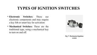 TYPES OF IGNITION SWITCHES
• Electronic Switches: These use
electronic components and may require
a key fob or smart key for activation
• Mechanical Switches: These are the
traditional type, using a mechanical key
to turn on and off.
Fig 7: Mechanical Ignition
switch
 