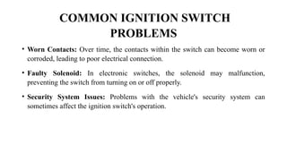 COMMON IGNITION SWITCH
PROBLEMS
• Worn Contacts: Over time, the contacts within the switch can become worn or
corroded, leading to poor electrical connection.
• Faulty Solenoid: In electronic switches, the solenoid may malfunction,
preventing the switch from turning on or off properly.
• Security System Issues: Problems with the vehicle's security system can
sometimes affect the ignition switch's operation.
 
