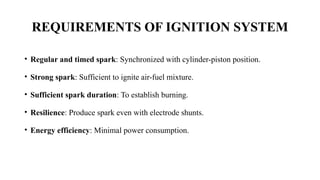 REQUIREMENTS OF IGNITION SYSTEM
• Regular and timed spark: Synchronized with cylinder-piston position.
• Strong spark: Sufficient to ignite air-fuel mixture.
• Sufficient spark duration: To establish burning.
• Resilience: Produce spark even with electrode shunts.
• Energy efficiency: Minimal power consumption.
 