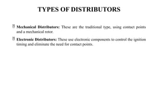 TYPES OF DISTRIBUTORS
 Mechanical Distributors: These are the traditional type, using contact points
and a mechanical rotor.
 Electronic Distributors: These use electronic components to control the ignition
timing and eliminate the need for contact points.
 