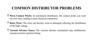 COMMON DISTRIBUTOR PROBLEMS
 Worn Contact Points: In mechanical distributors, the contact points can wear
out over time, leading to poor electrical connection.
 Rotor Wear: The rotor can become worn or damaged, affecting the distribution
of the high voltage.
 Vacuum Advance Issues: The vacuum advance mechanism may malfunction,
causing incorrect ignition timing.
 
