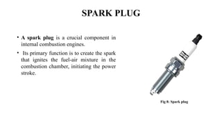 SPARK PLUG
• A spark plug is a crucial component in
internal combustion engines.
• Its primary function is to create the spark
that ignites the fuel-air mixture in the
combustion chamber, initiating the power
stroke.
Fig 8: Spark plug
 