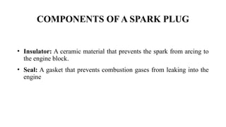 • Insulator: A ceramic material that prevents the spark from arcing to
the engine block.
• Seal: A gasket that prevents combustion gases from leaking into the
engine
COMPONENTS OF A SPARK PLUG
 