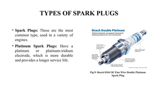 TYPES OF SPARK PLUGS
• Spark Plugs: These are the most
common type, used in a variety of
engines.
• Platinum Spark Plugs: Have a
platinum or platinum-iridium
electrode, which is more durable
and provides a longer service life.
Fig 9: Bosch 8104 OE Fine Wire Double Platinum
Spark Plug
 