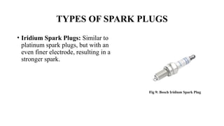 • Iridium Spark Plugs: Similar to
platinum spark plugs, but with an
even finer electrode, resulting in a
stronger spark.
TYPES OF SPARK PLUGS
Fig 9: Bosch Iridium Spark Plug
 