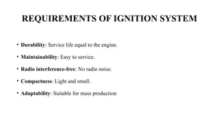• Durability: Service life equal to the engine.
• Maintainability: Easy to service.
• Radio interference-free: No radio noise.
• Compactness: Light and small.
• Adaptability: Suitable for mass production
REQUIREMENTS OF IGNITION SYSTEM
 