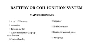 BATTERY OR COIL IGNITION SYSTEM
 6 or 12 V battery
 Ammeter
 Ignition switch
 Auto-transformer (step up
transformer)
Contact breaker
Capacitor
Distributor rotor
Distributor contact points
Spark plugs
MAIN COMPONENTS
 