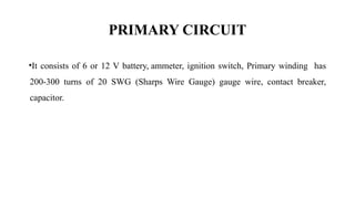 PRIMARY CIRCUIT
•It consists of 6 or 12 V battery, ammeter, ignition switch, Primary winding has
200-300 turns of 20 SWG (Sharps Wire Gauge) gauge wire, contact breaker,
capacitor.
 