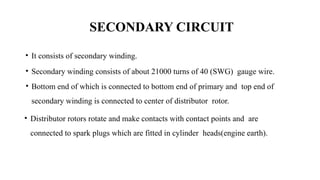 SECONDARY CIRCUIT
• It consists of secondary winding.
• Secondary winding consists of about 21000 turns of 40 (SWG) gauge wire.
• Bottom end of which is connected to bottom end of primary and top end of
secondary winding is connected to center of distributor rotor.
• Distributor rotors rotate and make contacts with contact points and are
connected to spark plugs which are fitted in cylinder heads(engine earth).
 