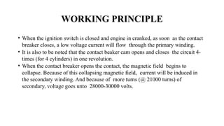WORKING PRINCIPLE
• When the ignition switch is closed and engine in cranked, as soon as the contact
breaker closes, a low voltage current will flow through the primary winding.
• It is also to be noted that the contact beaker cam opens and closes the circuit 4-
times (for 4 cylinders) in one revolution.
• When the contact breaker opens the contact, the magnetic field begins to
collapse. Because of this collapsing magnetic field, current will be induced in
the secondary winding. And because of more turns (@ 21000 turns) of
secondary, voltage goes unto 28000-30000 volts.
 