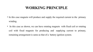WORKING PRINCIPLE
• In this case magneto will produce and supply the required current to the primary
winding.
• In this case as shown, we can have rotating magneto with fixed coil or rotating
coil with fixed magneto for producing and supplying current to primary,
remaining arrangement is same as that of a battery ignition system.
 