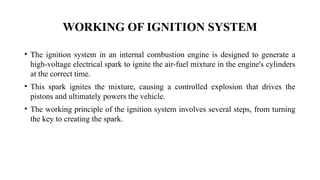 WORKING OF IGNITION SYSTEM
• The ignition system in an internal combustion engine is designed to generate a
high-voltage electrical spark to ignite the air-fuel mixture in the engine's cylinders
at the correct time.
• This spark ignites the mixture, causing a controlled explosion that drives the
pistons and ultimately powers the vehicle.
• The working principle of the ignition system involves several steps, from turning
the key to creating the spark.
 