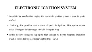 ELECTRONIC IGNITION SYSTEM
• In an internal combustion engine, the electronic ignition system is used to ignite
air-fuel.
• Basically, this provides heat in form of spark for ignition. This system works
inside the engine for creating a spark in the spark plug.
• In this the low voltage is step-up to high voltage by electro magnatic induction
effect is controlled by Electronic Control Unit (ECU)
 
