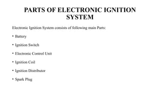 PARTS OF ELECTRONIC IGNITION
SYSTEM
Electronic Ignition System consists of following main Parts:
• Battery
• Ignition Switch
• Electronic Control Unit
• Ignition Coil
• Ignition Distributor
• Spark Plug
 